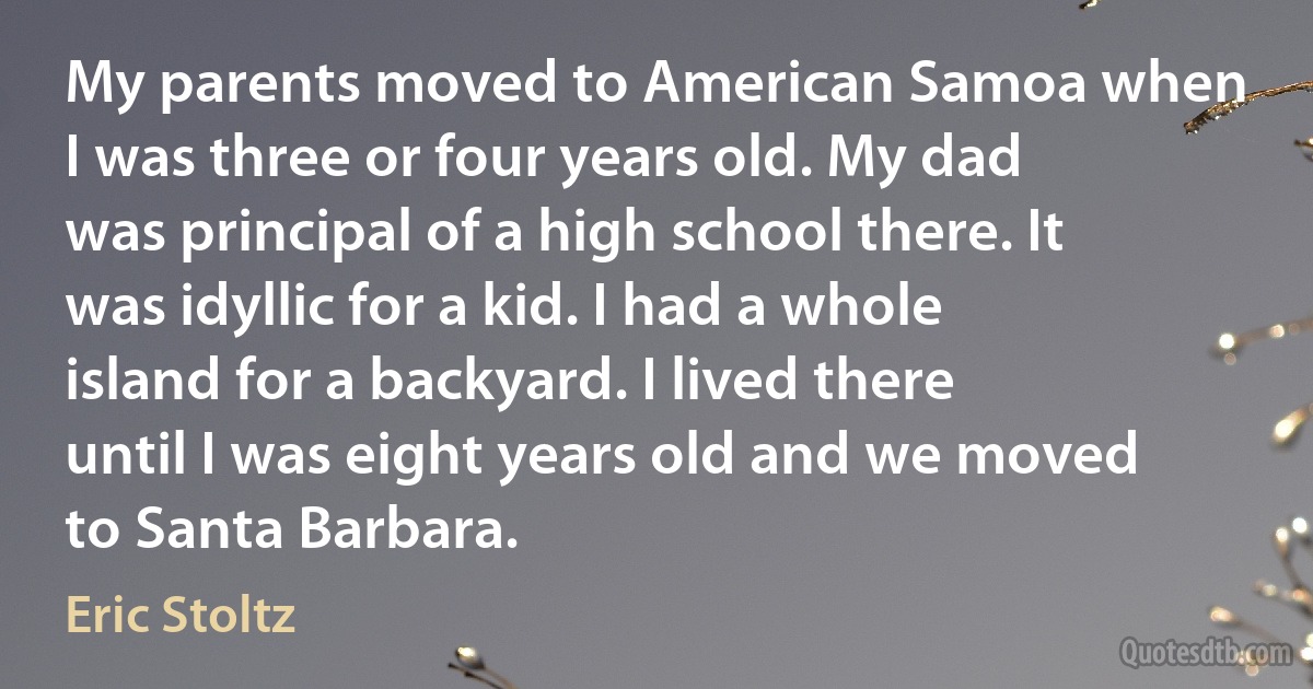 My parents moved to American Samoa when I was three or four years old. My dad was principal of a high school there. It was idyllic for a kid. I had a whole island for a backyard. I lived there until I was eight years old and we moved to Santa Barbara. (Eric Stoltz)