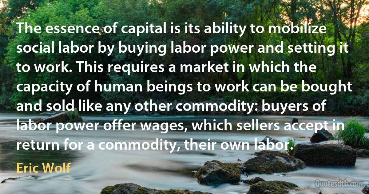 The essence of capital is its ability to mobilize social labor by buying labor power and setting it to work. This requires a market in which the capacity of human beings to work can be bought and sold like any other commodity: buyers of labor power offer wages, which sellers accept in return for a commodity, their own labor. (Eric Wolf)