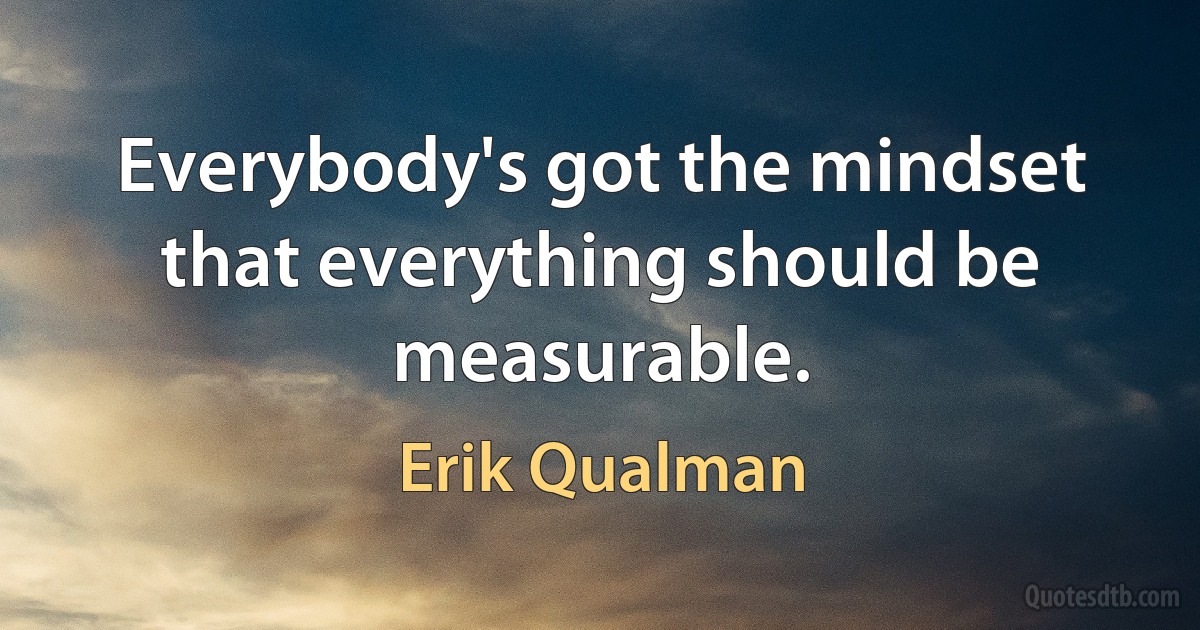 Everybody's got the mindset that everything should be measurable. (Erik Qualman)