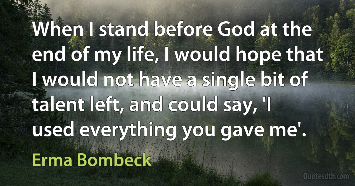 When I stand before God at the end of my life, I would hope that I would not have a single bit of talent left, and could say, 'I used everything you gave me'. (Erma Bombeck)