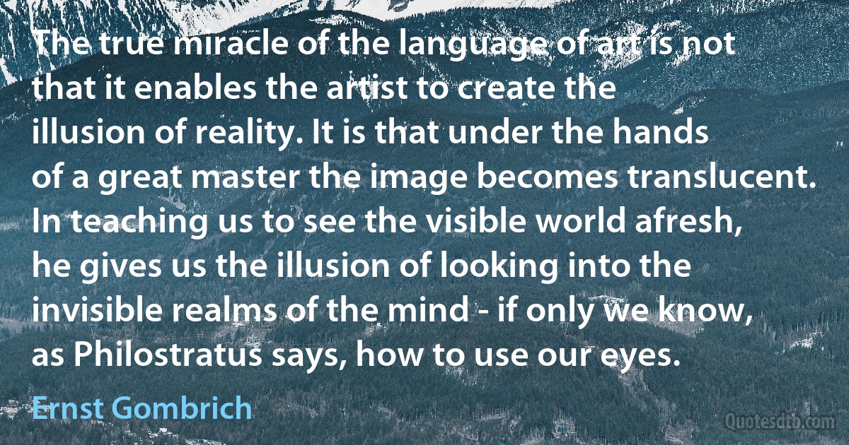 The true miracle of the language of art is not that it enables the artist to create the illusion of reality. It is that under the hands of a great master the image becomes translucent. In teaching us to see the visible world afresh, he gives us the illusion of looking into the invisible realms of the mind - if only we know, as Philostratus says, how to use our eyes. (Ernst Gombrich)