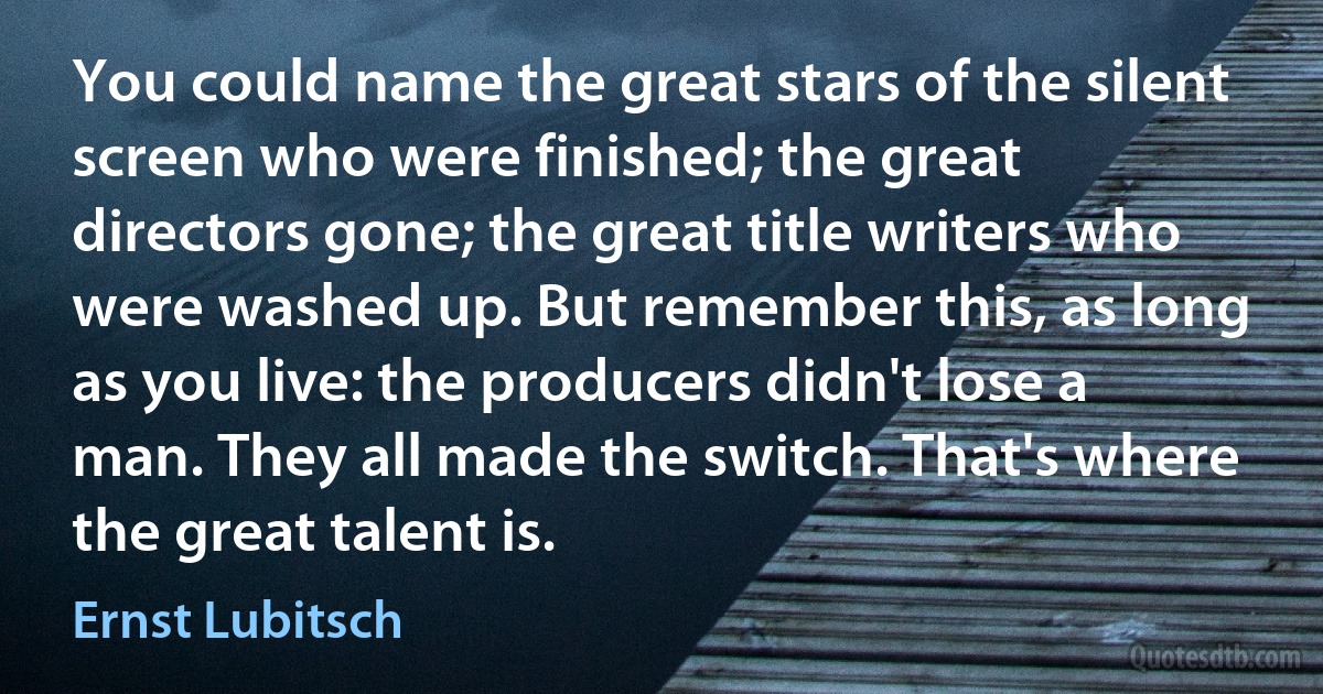 You could name the great stars of the silent screen who were finished; the great directors gone; the great title writers who were washed up. But remember this, as long as you live: the producers didn't lose a man. They all made the switch. That's where the great talent is. (Ernst Lubitsch)