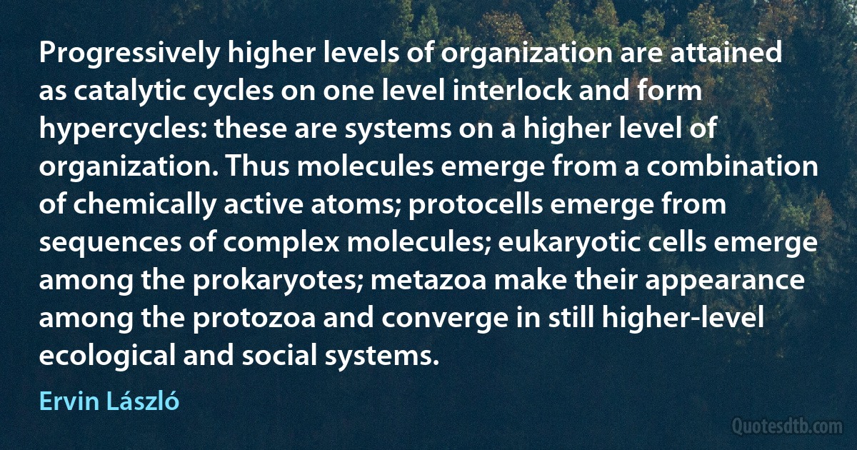 Progressively higher levels of organization are attained as catalytic cycles on one level interlock and form hypercycles: these are systems on a higher level of organization. Thus molecules emerge from a combination of chemically active atoms; protocells emerge from sequences of complex molecules; eukaryotic cells emerge among the prokaryotes; metazoa make their appearance among the protozoa and converge in still higher-level ecological and social systems. (Ervin László)