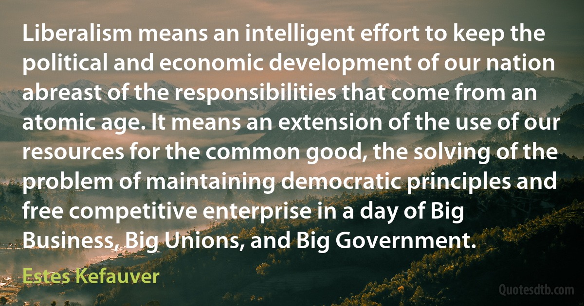 Liberalism means an intelligent effort to keep the political and economic development of our nation abreast of the responsibilities that come from an atomic age. It means an extension of the use of our resources for the common good, the solving of the problem of maintaining democratic principles and free competitive enterprise in a day of Big Business, Big Unions, and Big Government. (Estes Kefauver)