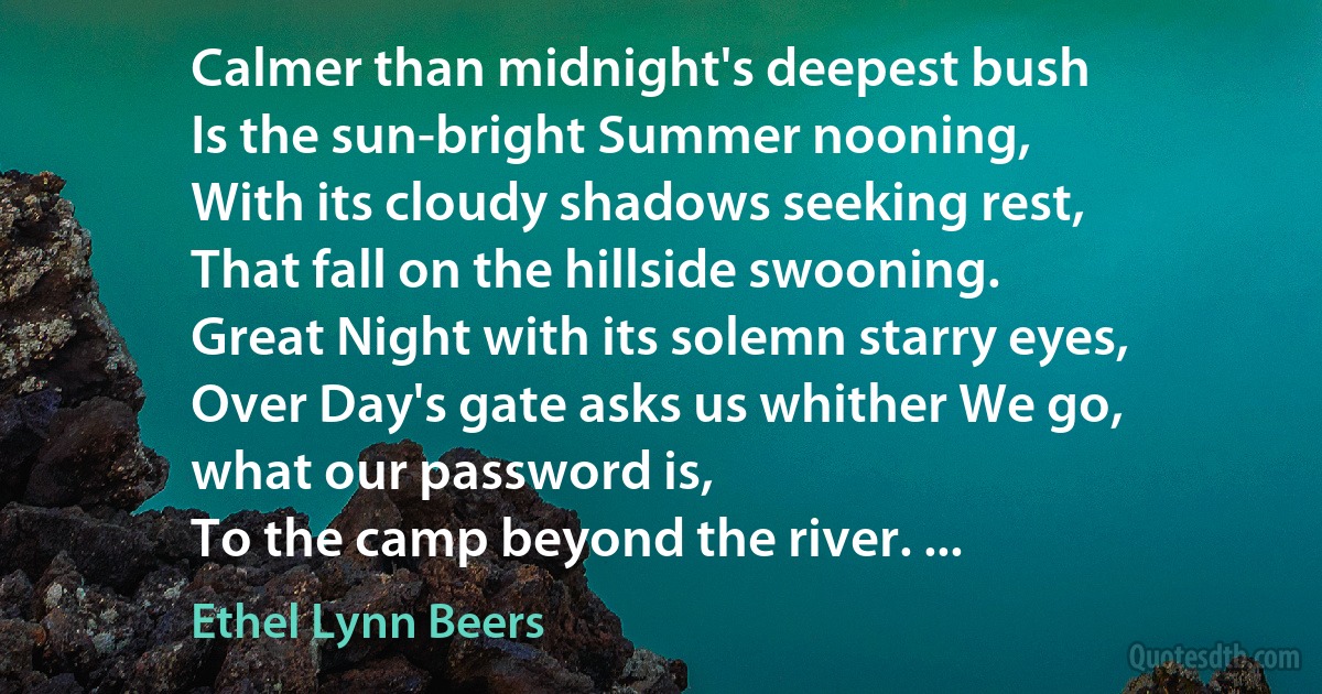 Calmer than midnight's deepest bush
Is the sun-bright Summer nooning,
With its cloudy shadows seeking rest,
That fall on the hillside swooning.
Great Night with its solemn starry eyes,
Over Day's gate asks us whither We go,
what our password is,
To the camp beyond the river. ... (Ethel Lynn Beers)