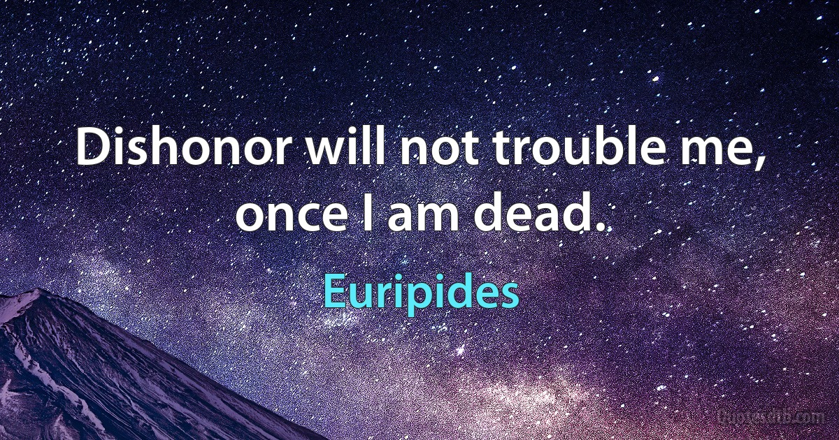 Dishonor will not trouble me, once I am dead. (Euripides)