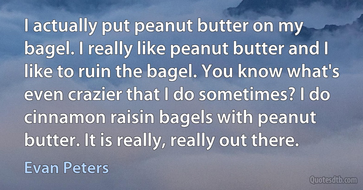 I actually put peanut butter on my bagel. I really like peanut butter and I like to ruin the bagel. You know what's even crazier that I do sometimes? I do cinnamon raisin bagels with peanut butter. It is really, really out there. (Evan Peters)