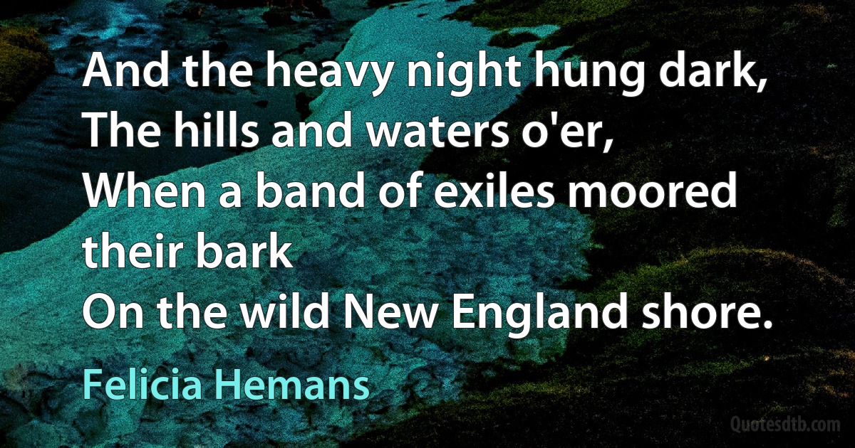 And the heavy night hung dark,
The hills and waters o'er,
When a band of exiles moored their bark
On the wild New England shore. (Felicia Hemans)