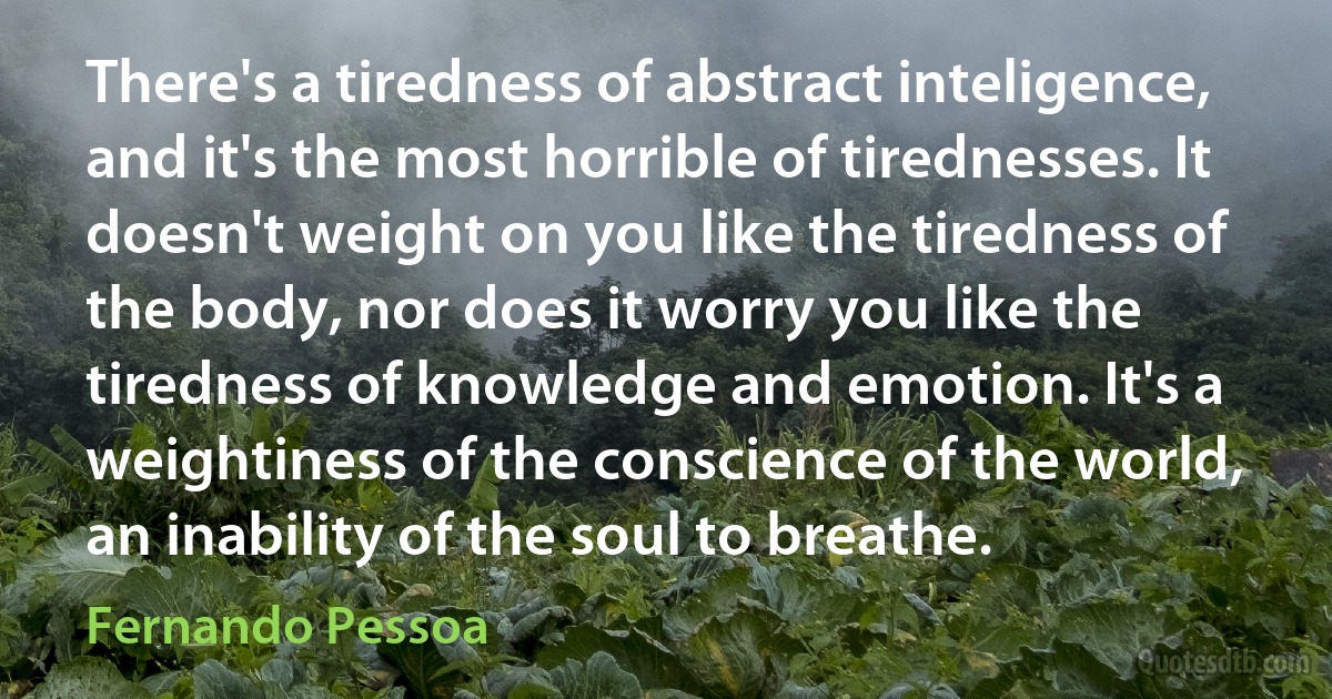 There's a tiredness of abstract inteligence, and it's the most horrible of tirednesses. It doesn't weight on you like the tiredness of the body, nor does it worry you like the tiredness of knowledge and emotion. It's a weightiness of the conscience of the world, an inability of the soul to breathe. (Fernando Pessoa)