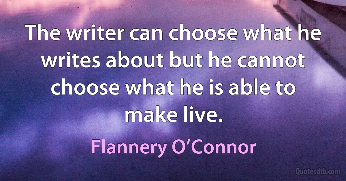 The writer can choose what he writes about but he cannot choose what he is able to make live. (Flannery O’Connor)