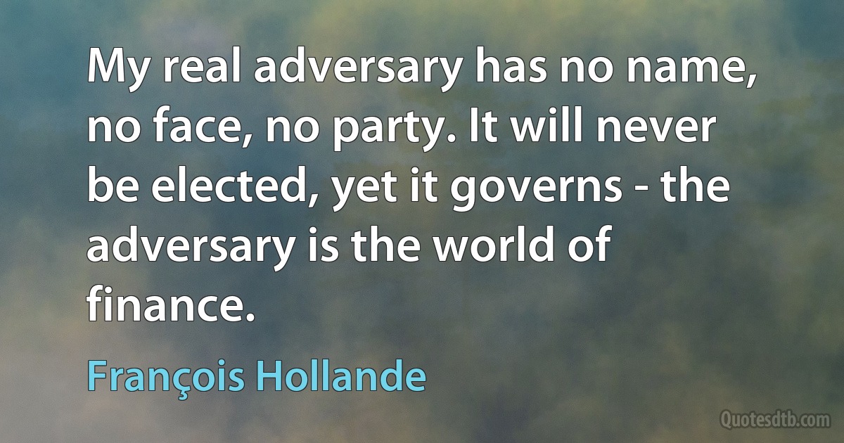 My real adversary has no name, no face, no party. It will never be elected, yet it governs - the adversary is the world of finance. (François Hollande)