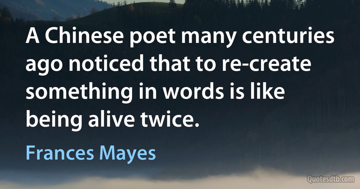 A Chinese poet many centuries ago noticed that to re-create something in words is like being alive twice. (Frances Mayes)