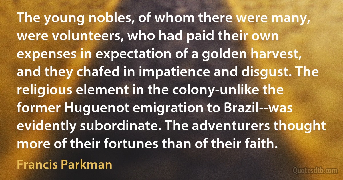 The young nobles, of whom there were many, were volunteers, who had paid their own expenses in expectation of a golden harvest, and they chafed in impatience and disgust. The religious element in the colony-unlike the former Huguenot emigration to Brazil--was evidently subordinate. The adventurers thought more of their fortunes than of their faith. (Francis Parkman)