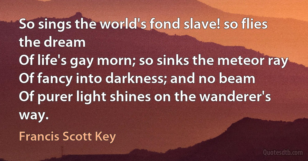 So sings the world's fond slave! so flies the dream
Of life's gay morn; so sinks the meteor ray
Of fancy into darkness; and no beam
Of purer light shines on the wanderer's way. (Francis Scott Key)