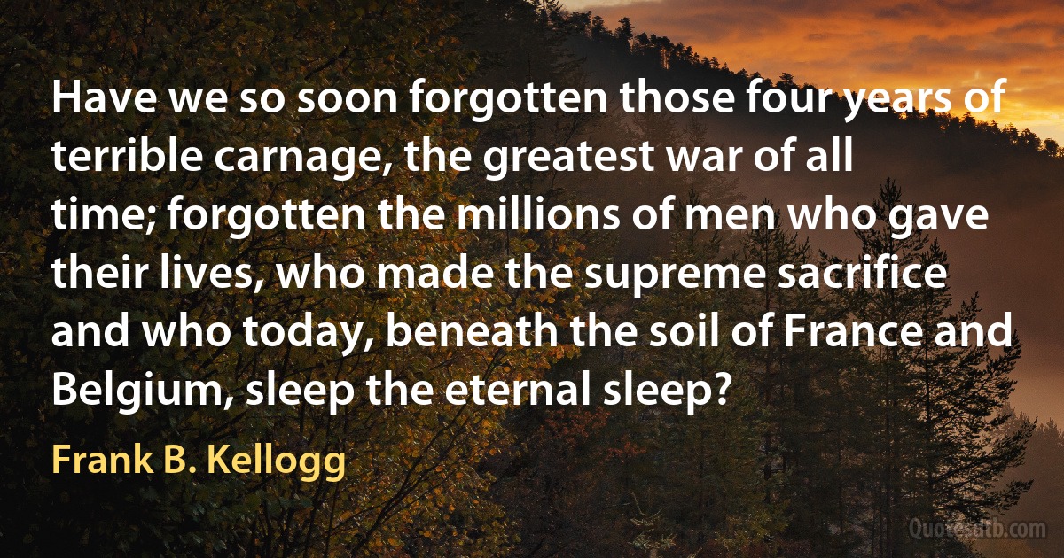 Have we so soon forgotten those four years of terrible carnage, the greatest war of all time; forgotten the millions of men who gave their lives, who made the supreme sacrifice and who today, beneath the soil of France and Belgium, sleep the eternal sleep? (Frank B. Kellogg)