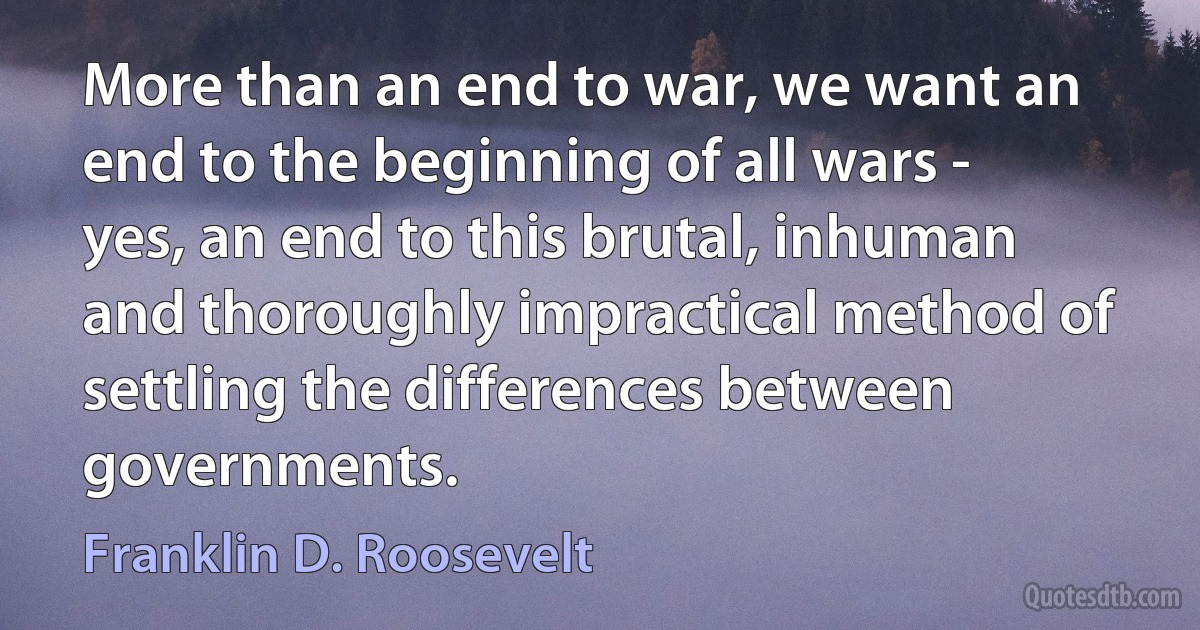 More than an end to war, we want an end to the beginning of all wars - yes, an end to this brutal, inhuman and thoroughly impractical method of settling the differences between governments. (Franklin D. Roosevelt)