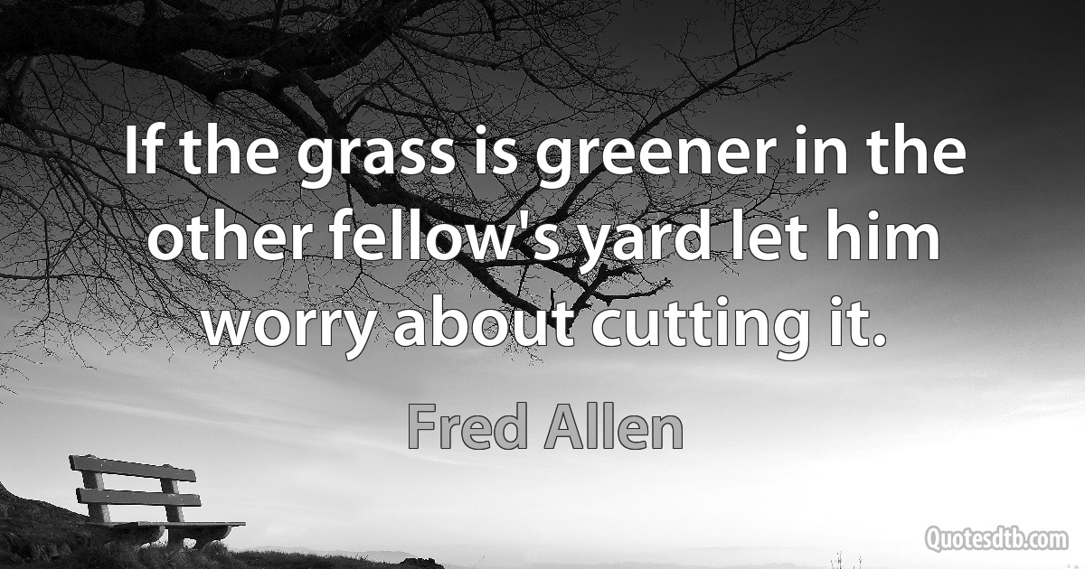 If the grass is greener in the other fellow's yard let him worry about cutting it. (Fred Allen)