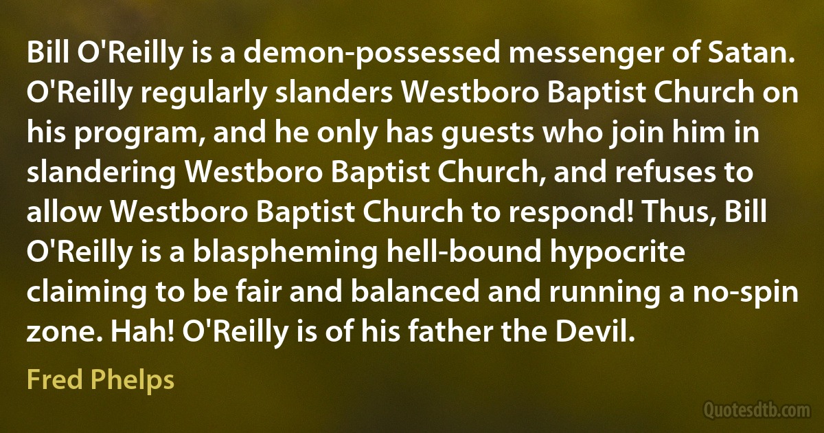 Bill O'Reilly is a demon-possessed messenger of Satan. O'Reilly regularly slanders Westboro Baptist Church on his program, and he only has guests who join him in slandering Westboro Baptist Church, and refuses to allow Westboro Baptist Church to respond! Thus, Bill O'Reilly is a blaspheming hell-bound hypocrite claiming to be fair and balanced and running a no-spin zone. Hah! O'Reilly is of his father the Devil. (Fred Phelps)