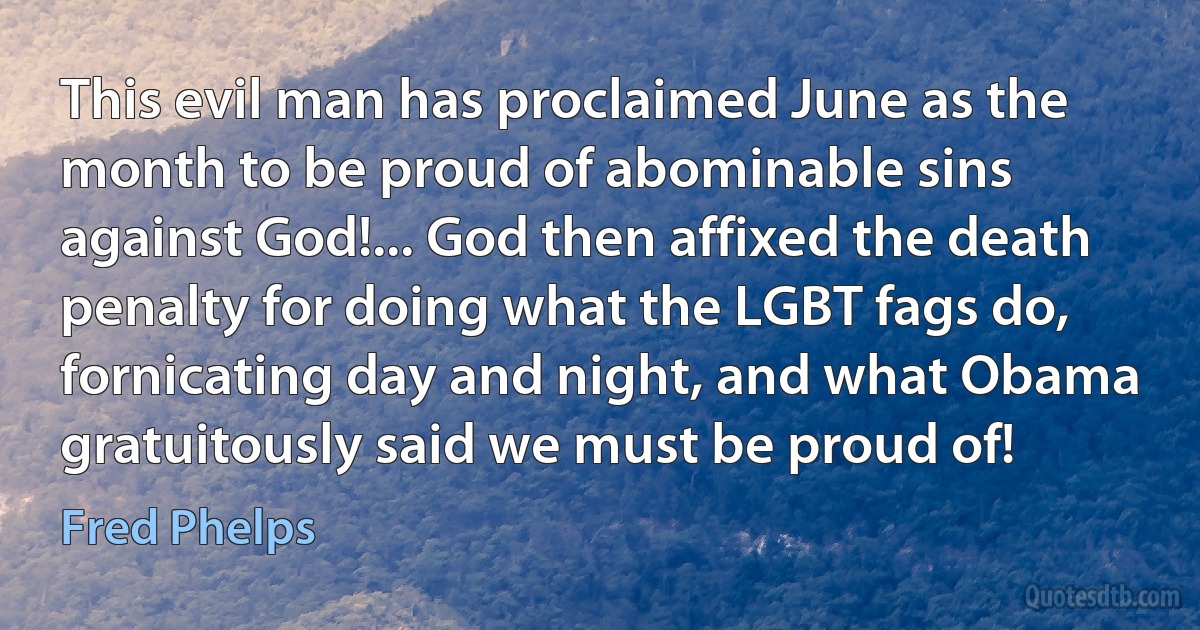 This evil man has proclaimed June as the month to be proud of abominable sins against God!... God then affixed the death penalty for doing what the LGBT fags do, fornicating day and night, and what Obama gratuitously said we must be proud of! (Fred Phelps)