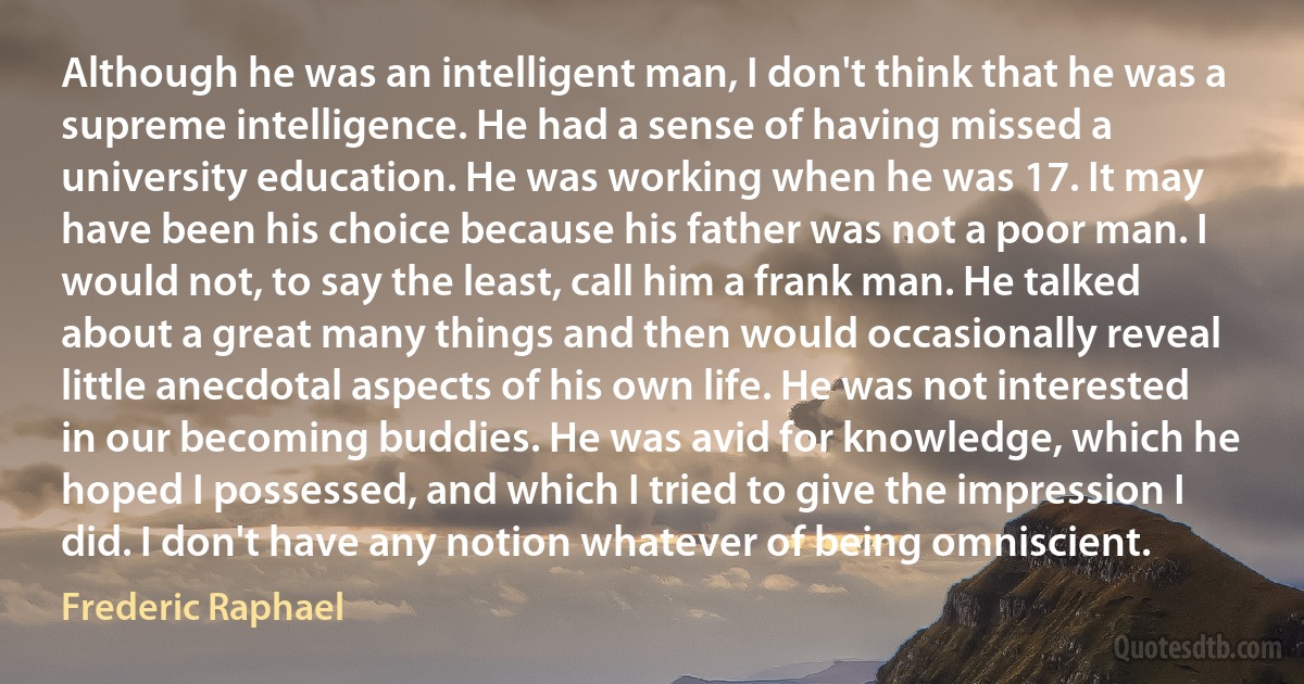 Although he was an intelligent man, I don't think that he was a supreme intelligence. He had a sense of having missed a university education. He was working when he was 17. It may have been his choice because his father was not a poor man. I would not, to say the least, call him a frank man. He talked about a great many things and then would occasionally reveal little anecdotal aspects of his own life. He was not interested in our becoming buddies. He was avid for knowledge, which he hoped I possessed, and which I tried to give the impression I did. I don't have any notion whatever of being omniscient. (Frederic Raphael)