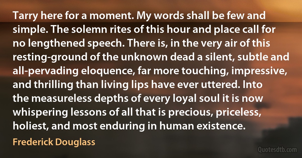 Tarry here for a moment. My words shall be few and simple. The solemn rites of this hour and place call for no lengthened speech. There is, in the very air of this resting-ground of the unknown dead a silent, subtle and all-pervading eloquence, far more touching, impressive, and thrilling than living lips have ever uttered. Into the measureless depths of every loyal soul it is now whispering lessons of all that is precious, priceless, holiest, and most enduring in human existence. (Frederick Douglass)