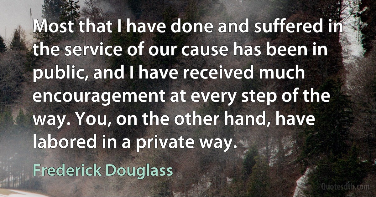 Most that I have done and suffered in the service of our cause has been in public, and I have received much encouragement at every step of the way. You, on the other hand, have labored in a private way. (Frederick Douglass)