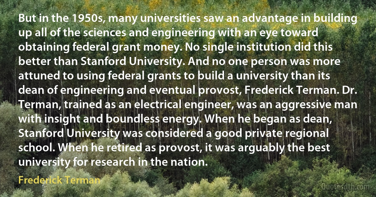 But in the 1950s, many universities saw an advantage in building up all of the sciences and engineering with an eye toward obtaining federal grant money. No single institution did this better than Stanford University. And no one person was more attuned to using federal grants to build a university than its dean of engineering and eventual provost, Frederick Terman. Dr. Terman, trained as an electrical engineer, was an aggressive man with insight and boundless energy. When he began as dean, Stanford University was considered a good private regional school. When he retired as provost, it was arguably the best university for research in the nation. (Frederick Terman)