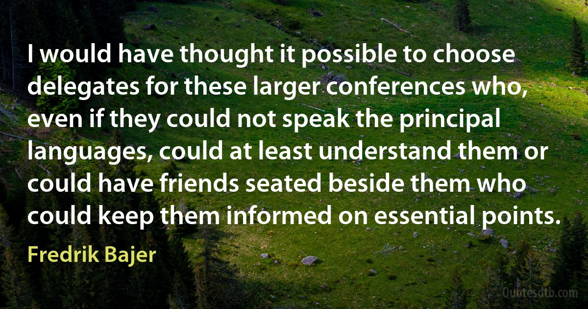 I would have thought it possible to choose delegates for these larger conferences who, even if they could not speak the principal languages, could at least understand them or could have friends seated beside them who could keep them informed on essential points. (Fredrik Bajer)