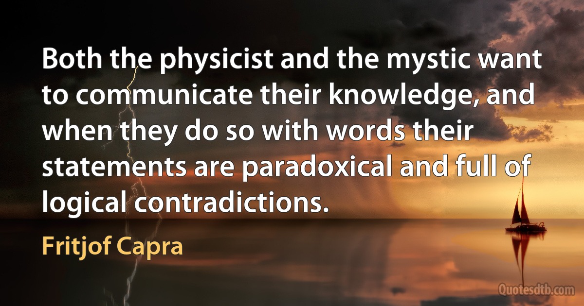 Both the physicist and the mystic want to communicate their knowledge, and when they do so with words their statements are paradoxical and full of logical contradictions. (Fritjof Capra)