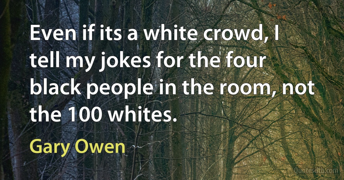 Even if its a white crowd, I tell my jokes for the four black people in the room, not the 100 whites. (Gary Owen)