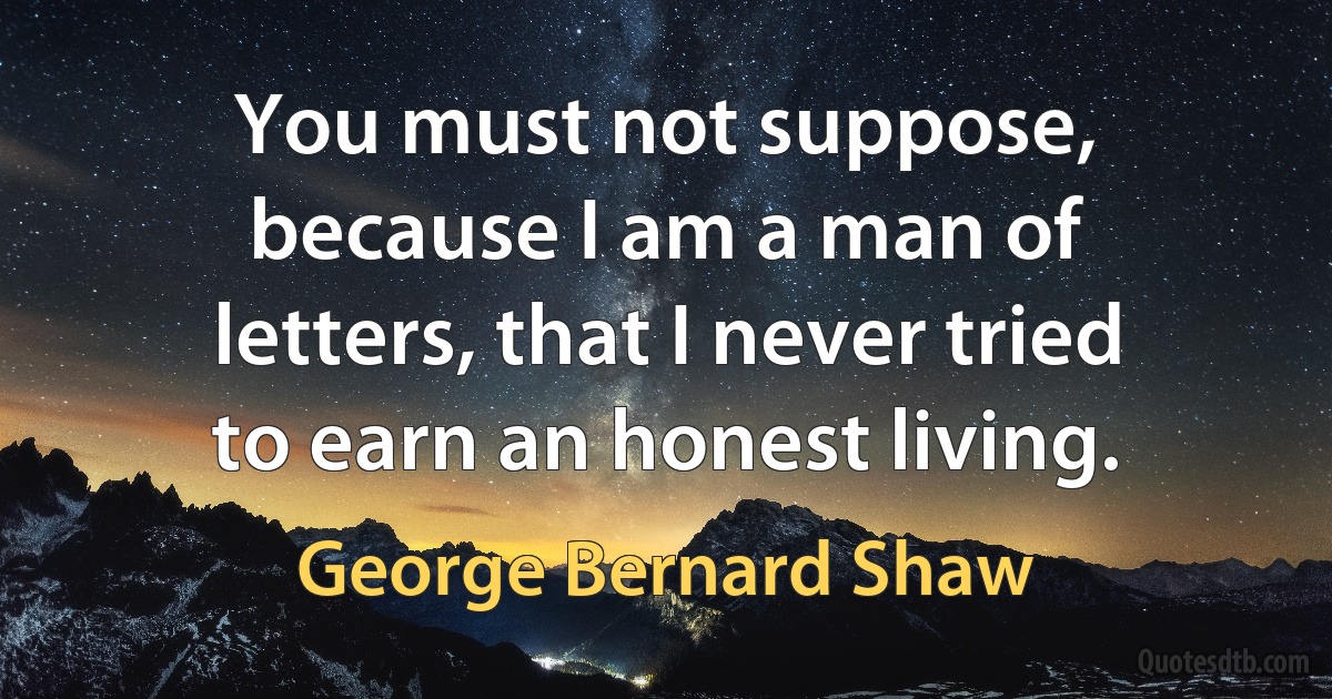 You must not suppose, because I am a man of letters, that I never tried to earn an honest living. (George Bernard Shaw)