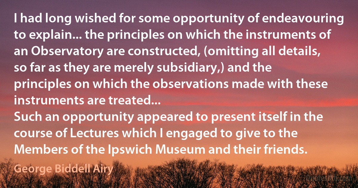 I had long wished for some opportunity of endeavouring to explain... the principles on which the instruments of an Observatory are constructed, (omitting all details, so far as they are merely subsidiary,) and the principles on which the observations made with these instruments are treated...
Such an opportunity appeared to present itself in the course of Lectures which I engaged to give to the Members of the Ipswich Museum and their friends. (George Biddell Airy)