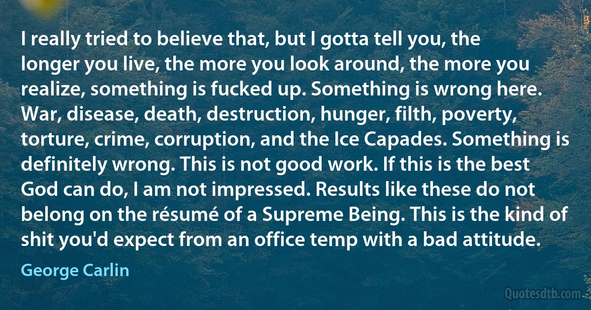 I really tried to believe that, but I gotta tell you, the longer you live, the more you look around, the more you realize, something is fucked up. Something is wrong here. War, disease, death, destruction, hunger, filth, poverty, torture, crime, corruption, and the Ice Capades. Something is definitely wrong. This is not good work. If this is the best God can do, I am not impressed. Results like these do not belong on the résumé of a Supreme Being. This is the kind of shit you'd expect from an office temp with a bad attitude. (George Carlin)