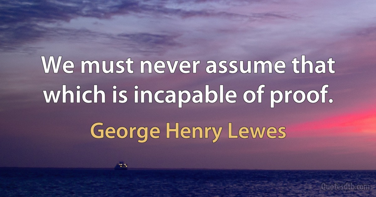 We must never assume that which is incapable of proof. (George Henry Lewes)