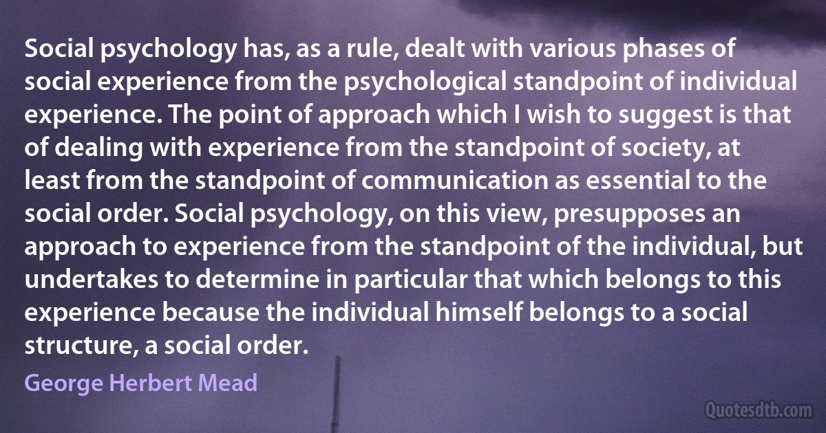 Social psychology has, as a rule, dealt with various phases of social experience from the psychological standpoint of individual experience. The point of approach which I wish to suggest is that of dealing with experience from the standpoint of society, at least from the standpoint of communication as essential to the social order. Social psychology, on this view, presupposes an approach to experience from the standpoint of the individual, but undertakes to determine in particular that which belongs to this experience because the individual himself belongs to a social structure, a social order. (George Herbert Mead)