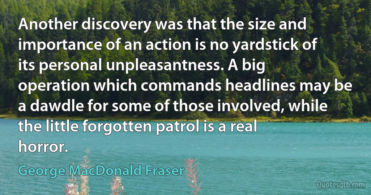 Another discovery was that the size and importance of an action is no yardstick of its personal unpleasantness. A big operation which commands headlines may be a dawdle for some of those involved, while the little forgotten patrol is a real horror. (George MacDonald Fraser)