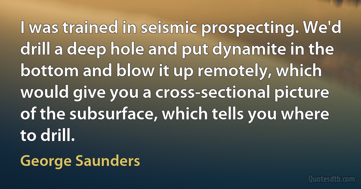 I was trained in seismic prospecting. We'd drill a deep hole and put dynamite in the bottom and blow it up remotely, which would give you a cross-sectional picture of the subsurface, which tells you where to drill. (George Saunders)