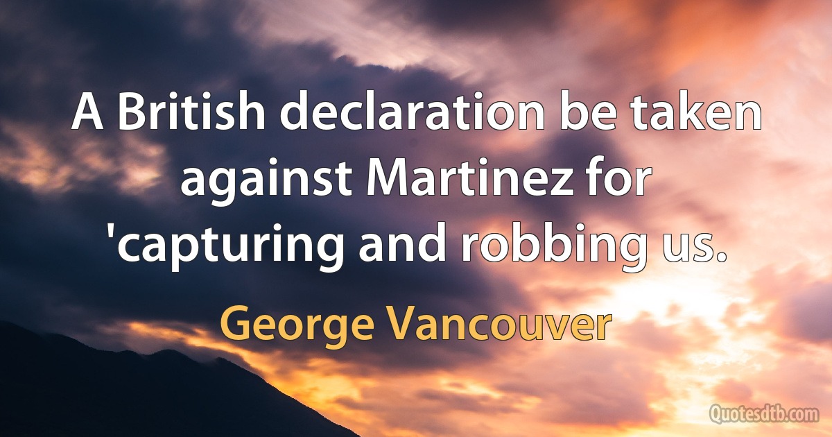 A British declaration be taken against Martinez for 'capturing and robbing us. (George Vancouver)