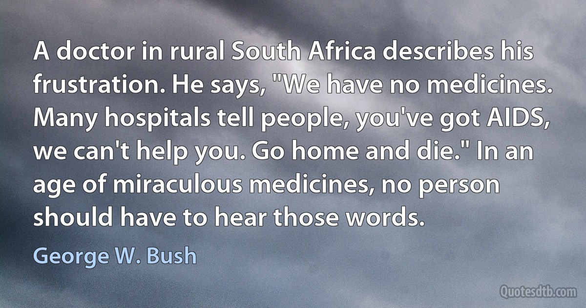 A doctor in rural South Africa describes his frustration. He says, "We have no medicines. Many hospitals tell people, you've got AIDS, we can't help you. Go home and die." In an age of miraculous medicines, no person should have to hear those words. (George W. Bush)