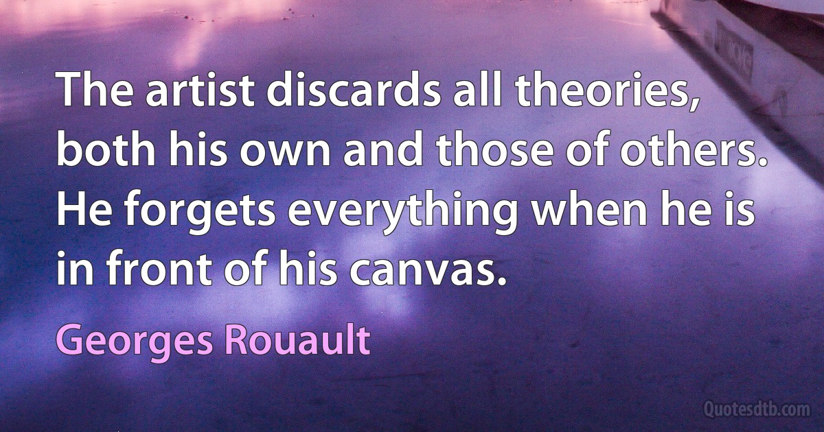 The artist discards all theories, both his own and those of others. He forgets everything when he is in front of his canvas. (Georges Rouault)