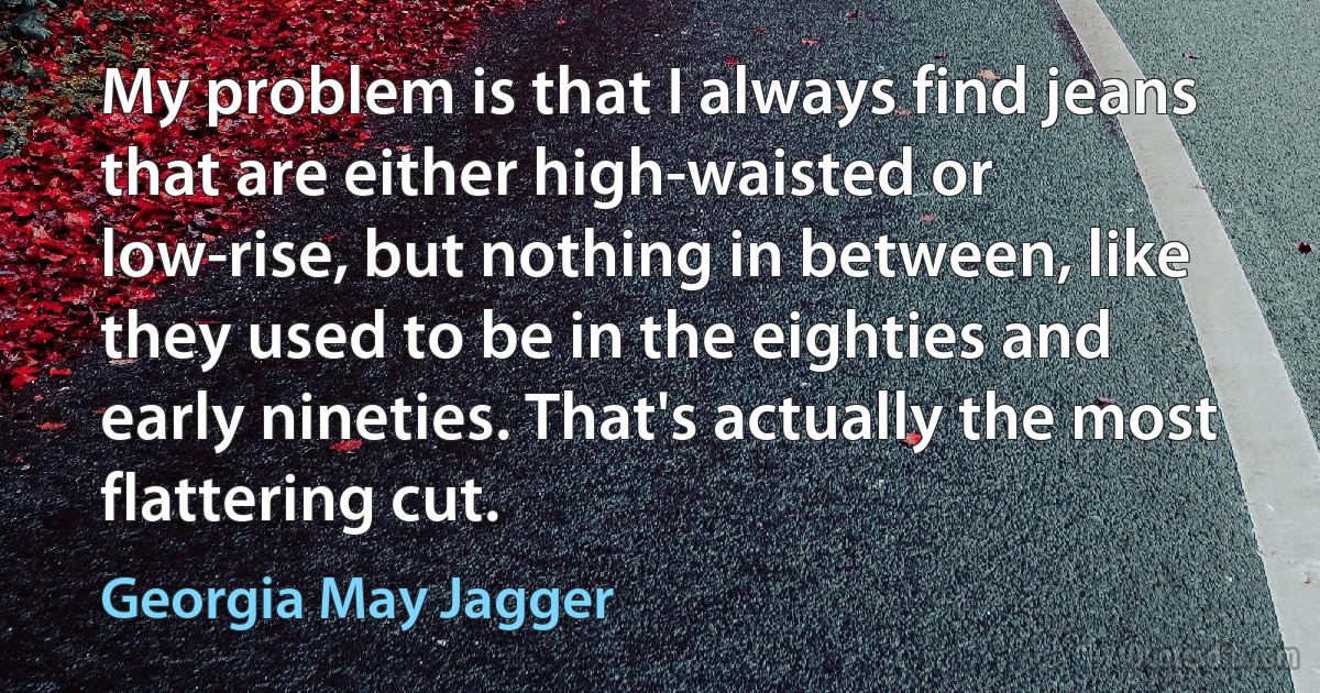 My problem is that I always find jeans that are either high-waisted or low-rise, but nothing in between, like they used to be in the eighties and early nineties. That's actually the most flattering cut. (Georgia May Jagger)