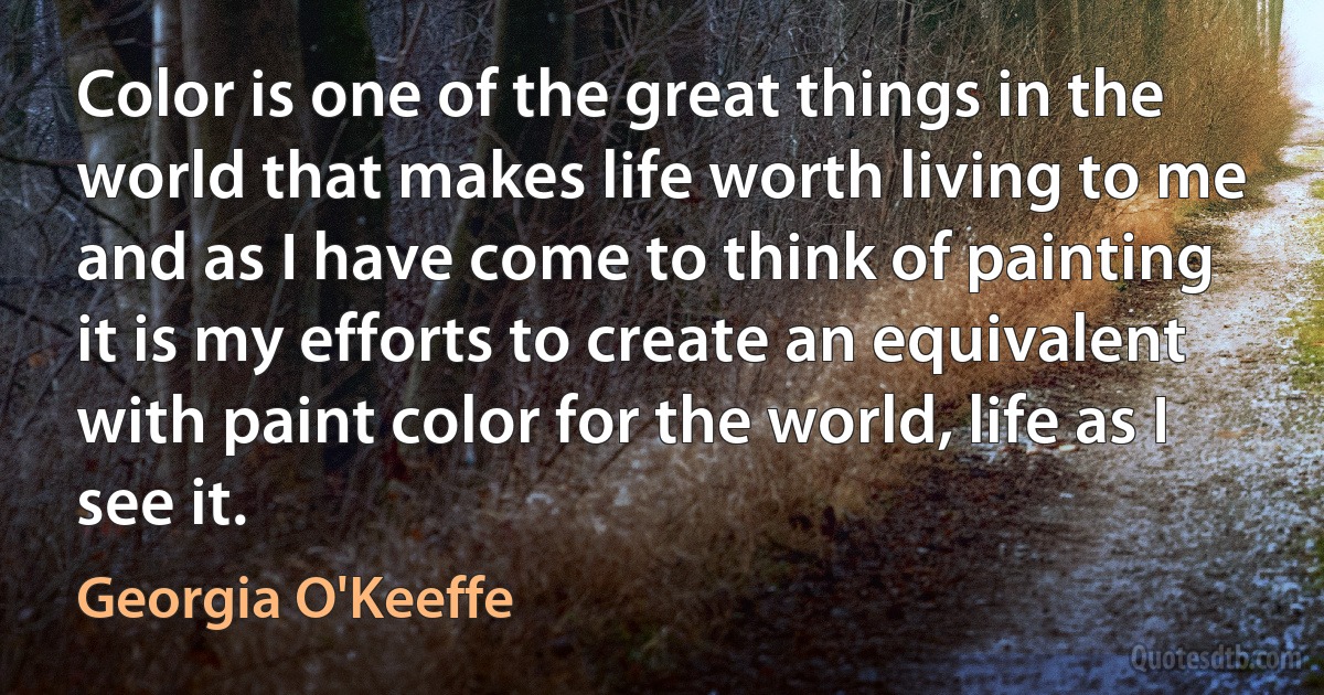 Color is one of the great things in the world that makes life worth living to me and as I have come to think of painting it is my efforts to create an equivalent with paint color for the world, life as I see it. (Georgia O'Keeffe)