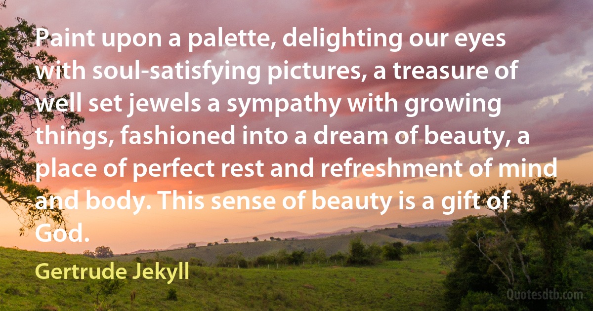 Paint upon a palette, delighting our eyes with soul-satisfying pictures, a treasure of well set jewels a sympathy with growing things, fashioned into a dream of beauty, a place of perfect rest and refreshment of mind and body. This sense of beauty is a gift of God. (Gertrude Jekyll)