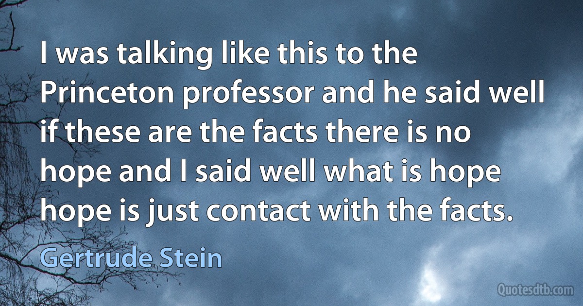 I was talking like this to the Princeton professor and he said well if these are the facts there is no hope and I said well what is hope hope is just contact with the facts. (Gertrude Stein)