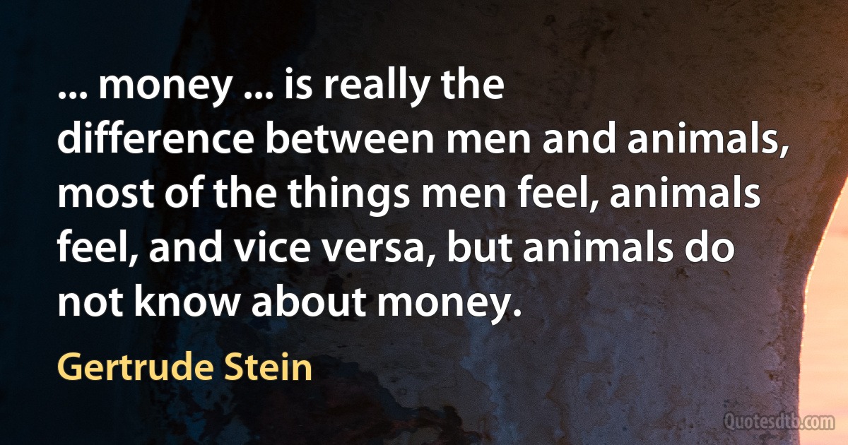 ... money ... is really the difference between men and animals, most of the things men feel, animals feel, and vice versa, but animals do not know about money. (Gertrude Stein)