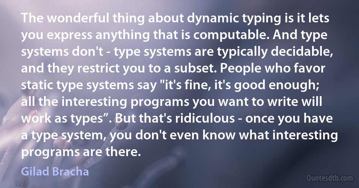 The wonderful thing about dynamic typing is it lets you express anything that is computable. And type systems don't - type systems are typically decidable, and they restrict you to a subset. People who favor static type systems say "it's fine, it's good enough; all the interesting programs you want to write will work as types”. But that's ridiculous - once you have a type system, you don't even know what interesting programs are there. (Gilad Bracha)