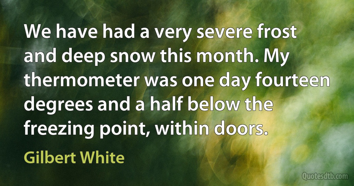 We have had a very severe frost and deep snow this month. My thermometer was one day fourteen degrees and a half below the freezing point, within doors. (Gilbert White)