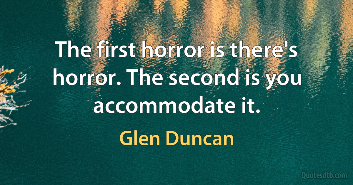 The first horror is there's horror. The second is you accommodate it. (Glen Duncan)