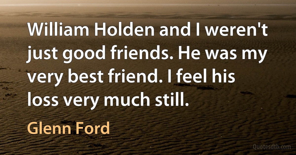 William Holden and I weren't just good friends. He was my very best friend. I feel his loss very much still. (Glenn Ford)