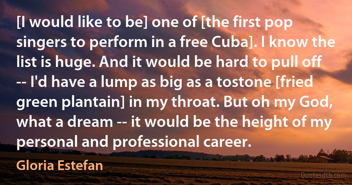 [I would like to be] one of [the first pop singers to perform in a free Cuba]. I know the list is huge. And it would be hard to pull off -- I'd have a lump as big as a tostone [fried green plantain] in my throat. But oh my God, what a dream -- it would be the height of my personal and professional career. (Gloria Estefan)